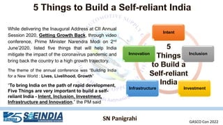 While delivering the Inaugural Address at CII Annual
Session 2020, Getting Growth Back, through video
conference, Prime Minister Narendra Modi on 2nd
June’2020, listed five things that will help India
mitigate the impact of the coronavirus pandemic and
bring back the country to a high growth trajectory.
The theme of the annual conference was “Building India
for a New World : Lives, Livelihood, Growth”
“To bring India on the path of rapid development,
Five Things are very important to build a self-
reliant India - Intent, Inclusion, Investment,
Infrastructure and Innovation,” the PM said
Intent
Inclusion
Investment
Infrastructure
Innovation
GASCO Con 2022
 