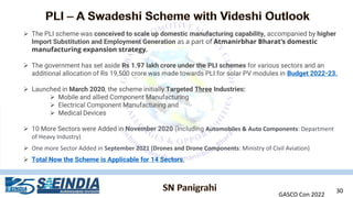 GASCO Con 2022
30
➢ The PLI scheme was conceived to scale up domestic manufacturing capability, accompanied by higher
Import Substitution and Employment Generation as a part of Atmanirbhar Bharat’s domestic
manufacturing expansion strategy.
➢ The government has set aside Rs 1.97 lakh crore under the PLI schemes for various sectors and an
additional allocation of Rs 19,500 crore was made towards PLI for solar PV modules in Budget 2022-23.
➢ Launched in March 2020, the scheme initially Targeted Three Industries:
➢ Mobile and allied Component Manufacturing
➢ Electrical Component Manufacturing and
➢ Medical Devices
➢ 10 More Sectors were Added in November 2020 (Including Automobiles & Auto Components: Department
of Heavy Industry)
➢ One more Sector Added in September 2021 (Drones and Drone Components: Ministry of Civil Aviation)
➢ Total Now the Scheme is Applicable for 14 Sectors.
 