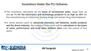 GASCO Con 2022
31
❖The incentives, calculated on the basis of incremental sales, range from as
low as 1% for the electronics and technology products to as high as 20% for
the manufacturing of critical key starting drugs and certain drug intermediaries.
❖In some sectors such as advanced chemistry cell batteries, textile products
and the drone industry, the incentive to be given will be calculated on the basis
of sales, performance and local value addition done over the period of five
years.
 