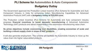 GASCO Con 2022
35
The Government approved the Production Linked Incentive (PLI) Scheme for Automobile and Auto
Component Industry in India for enhancing India’s Manufacturing Capabilities for Advanced
Automotive Products (AAT) with a budgetary outlay of ₹25,938 crore.
The Production Linked Incentive (PLI) Scheme for Automobile and Auto component industry
proposes financial incentives to boost domestic manufacturing of Advanced Automotive
Technology (AAT) products and attract investments in the automotive manufacturing value chain.
Its prime objectives include overcoming cost disabilities, creating economies of scale and
building a robust supply chain in areas of AAT products.
It will also generate employment. This scheme will facilitate the Automobile Industry to move up the
value chain into higher value-added products.
https://pib.gov.in/PressReleasePage.aspx?PRID=1806077#:~:text=The%20Government%20approved%20the%20Production,outlay%20of%20%E2%82%B925%2C938%20crore.
 