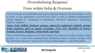 GASCO Con 2022
37
The PLI scheme for Automobile and Auto Component Industry has been a huge success
in terms of the applications received from local as well as globally headquartered
groups engaged in / proposing to manufacture Advanced Automotive Technology
vehicles / products.
Apart from Indian business groups, approved applicants include groups
from countries such as Japan, Germany, USA, UK, Republic of Korea,
Ireland, France, Belgium, Netherlands and Italy.
The overwhelming response shows that Industry has reposed its faith in India’s stellar
progress as a world class manufacturing destination which resonates strongly with
Hon’ble Prime Minister’s clarion call of Atma Nirbhar Bharat - a self-reliant India.
https://pib.gov.in/PressReleasePage.aspx?PRID=1806077#:~:text=The%20Government%20approved%20the%20Production,outlay%20of%20%E2%82%B925%2C938%20crore.
 