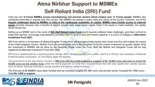 GASCO Con 2022
38
India has over 6 Crores MSMEs across manufacturing and services sectors which employ over 11 Crores people. MSMEs also
contribute immensely in exports from the country. The MSMEs are spread in every nook and corner of the country. However, one of the
biggest challenges faced by MSMEs in India is the inadequate availability of capital. MSMEs have limited access to external
equity primarily because only a handful of players provide early stage equity capital. Even if the equity is made available, the uptake
would remain low.
Setting up an MSME fund in the name of SRI (Self-Reliant India) Fund would squarely address these challenges, give them a thrust to
break their barriers, encourage corporatisation and allow them to grow to their full inherent potential. It is a form of Category II Alternative
Investment Fund (AIF).
SRI Fund will be a combination of Mother/Daughter Funds which will leverage private equity/ other funds and thus will multiply the impact
of the initial budgetary infusion. Mother Fund will provide funds only to the Daughter Funds for onward investment as growth capital, while
the investment in MSMEs will be done by the Daughter Funds under the Fund. Both the Mother and Daughter Funds will be duly
registered as Alternate Investment Funds with SEBI.
SRI fund is implemented by a special purpose vehicle, NSIC Venture Capital Fund Limited, which is a 100 per cent subsidiary of National
Small Industries Corporation, an mini-Ratna under the ministry.
The government is the sole anchor investor in SRI fund with the initial budgetary support of Rs 10,000 crore and aims to invest Rs
50,000 crore as the mother fund, while the rest is expected to come from daughter funds that will raise capital from outside sources
such as banks, financial institutions, private equities and venture capital investors.
The first set of 88 MSMEs have been funded and we invested roughly Rs 200 crore and private sector invested Rs 1400 crore –
Total Rs 1,600 cr support.
 