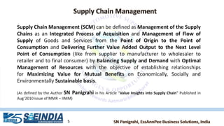 5
Supply Chain Management (SCM) can be defined as Management of the Supply
Chains as an Integrated Process of Acquisition and Management of Flow of
Supply of Goods and Services from the Point of Origin to the Point of
Consumption and Delivering Further Value Added Output to the Next Level
Point of Consumption (like from supplier to manufacturer to wholesaler to
retailer and to final consumer) by Balancing Supply and Demand with Optimal
Management of Resources with the objective of establishing relationships
for Maximizing Value for Mutual Benefits on Economically, Socially and
Environmentally Sustainable basis.
(As defined by the Author SN Panigrahi in his Article “Value Insights into Supply Chain” Published in
Aug’2010 issue of MMR – IIMM)
 