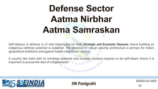 GASCO Con 2022
47
Self-reliance in defense is of vital importance for both Strategic and Economic Reasons, hence building an
indigenous defense potential is essential. The presence of robust security architecture is primary for India’s
geopolitical ambitions and against hostile neighbours’ actions.
A country like India with its immense potential and strategic location requires to be self-reliant, hence it is
important to pursue the idea of indigenization.
 
