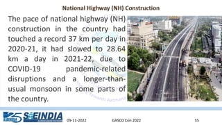 09-11-2022 GASCO Con 2022 55
The pace of national highway (NH)
construction in the country had
touched a record 37 km per day in
2020-21, it had slowed to 28.64
km a day in 2021-22, due to
COVID-19 pandemic-related
disruptions and a longer-than-
usual monsoon in some parts of
the country.
 