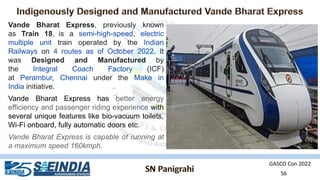 GASCO Con 2022
56
Vande Bharat Express, previously known
as Train 18, is a semi-high-speed, electric
multiple unit train operated by the Indian
Railways on 4 routes as of October 2022. It
was Designed and Manufactured by
the Integral Coach Factory (ICF)
at Perambur, Chennai under the Make in
India initiative.
Vande Bharat Express has better energy
efficiency and passenger riding experience with
several unique features like bio-vacuum toilets,
Wi-Fi onboard, fully automatic doors etc.
Vande Bharat Express is capable of running at
a maximum speed 160kmph.
 