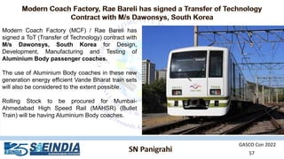 GASCO Con 2022
57
Modern Coach Factory (MCF) / Rae Bareli has
signed a ToT (Transfer of Technology) contract with
M/s Dawonsys, South Korea for Design,
Development, Manufacturing and Testing of
Aluminium Body passenger coaches.
The use of Aluminium Body coaches in these new
generation energy efficient Vande Bharat train sets
will also be considered to the extent possible.
Rolling Stock to be procured for Mumbai-
Ahmedabad High Speed Rail (MAHSR) (Bullet
Train) will be having Aluminium Body coaches.
 