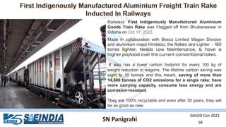 GASCO Con 2022
58
Railways’ First Indigenously Manufactured Aluminium
Goods Train Rake was Flagged off from Bhubaneswar in
Odisha on Oct 17, 2022.
Made in collaboration with Besco Limited Wagon Division
and aluminium major Hindalco, the Rakes are Lighter - 180
tones lighter; Needs Low Maintenance, & have a
higher payload over the current conventional rakes.
It also has a lower carbon footprint for every 100 kg of
weight reduction in wagons. The lifetime carbon saving was
eight to 10 tonnes and this meant, saving of more than
14,500 tonnes of CO2 emissions for a single rake; have
more carrying capacity, consume less energy and are
corrosion-resistant.
They are 100% recyclable and even after 30 years, they will
be as good as new.
 