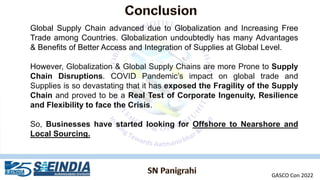 Global Supply Chain advanced due to Globalization and Increasing Free
Trade among Countries. Globalization undoubtedly has many Advantages
& Benefits of Better Access and Integration of Supplies at Global Level.
However, Globalization & Global Supply Chains are more Prone to Supply
Chain Disruptions. COVID Pandemic’s impact on global trade and
Supplies is so devastating that it has exposed the Fragility of the Supply
Chain and proved to be a Real Test of Corporate Ingenuity, Resilience
and Flexibility to face the Crisis.
So, Businesses have started looking for Offshore to Nearshore and
Local Sourcing.
GASCO Con 2022
 