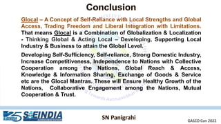 Glocal – A Concept of Self-Reliance with Local Strengths and Global
Access, Trading Freedom and Liberal Integration with Limitations.
That means Glocal is a Combination of Globalization & Localization
- Thinking Global & Acting Local – Developing, Supporting Local
Industry & Business to attain the Global Level.
Developing Self-Sufficiency, Self-reliance, Strong Domestic Industry,
Increase Competitiveness, Independence to Nations with Collective
Cooperation among the Nations, Global Reach & Access,
Knowledge & Information Sharing, Exchange of Goods & Service
etc are the Glocal Mantras. These will Ensure Healthy Growth of the
Nations, Collaborative Engagement among the Nations, Mutual
Cooperation & Trust.
GASCO Con 2022
 
