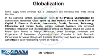 Global Supply Chain advanced due to Globalization and Increasing Free Trade among
Countries.
In the economic context, Globalization refers to the Process Characterized by
Liberalisation, Borderless Globe opens up new markets with Free Trade Flow of
Capital & Financial Products, Investments, Goods, Services, Technology,
Information and Human Capital across National Boarders with Increased
Interaction, Integration and Interdependence among the Nations around the Globe to
Foster Easy Access to Foreign Resources, better Exchange, Movement and
Cooperation of Businesses, Organizations, and Countries to built Economic
Partnerships for Mutual Benefit and Facilitate Common Good based on Competitive
Advantage of each Participating Nations or Regions.
GASCO Con 2022
 