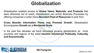 Globalization enables access to Global Talent, Materials, and Products that
were otherwise out of reach. Globalization can enrich Business Processes by
offering companies a wider more Abundant Pool of Resources to pick from.
Cross Boarder Information Flows may Promote Growth. Globalization
Encompasses Growth on a Worldwide Scale.
In the past few decades we have witnessed growing globalization as more
countries and regions of the world become intertwined Politically, Culturally
and Economically.
GASCO Con 2022
 