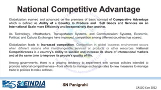 Globalization evolved and advanced on the premises of basic concept of Comparative Advantage
which is defined as Ability of a Country to Produce and Sell Goods and Services on an
International Scale more Efficiently and Inexpensively than another.
As Technology, Infrastructure, Transportation Systems, and Communication Systems, Economic,
Political, and Cultural Exchanges have improved, competition among different countries has soared.
Globalization leads to increased competition. Competition in global business environment occurs
when different nations offer interchangeable services or products or other resources. National
Competitiveness is a country’s ability to sustain and increase its share of international markets
and at the same time to improve its people’s quality of life.
Among governments, there is a growing tendency to experiment with various policies intended to
promote national competitiveness—from efforts to manage exchange rates to new measures to manage
trade to policies to relax antitrust.
GASCO Con 2022
 