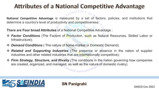 National Competitive Advantage is measured by a set of factors, policies, and institutions that
determine a country's level of productivity and competitiveness.
There are Four broad Attributes of a National Competitive Advantage :
❖ Factor Conditions (The Factors of Production, such as Natural Resources, Skilled Labor or
Infrastructure);
❖ Demand Conditions ( The nature of home-market or Domestic Demand);
❖ Related and Supporting Industries (The presence or absence in the nation of supplier
industries and other related industries that are internationally competitive);
❖ Firm Strategy, Structure, and Rivalry (The conditions in the nation governing how companies
are created, organized, and managed, as well as the nature of domestic rivalry).
GASCO Con 2022
 