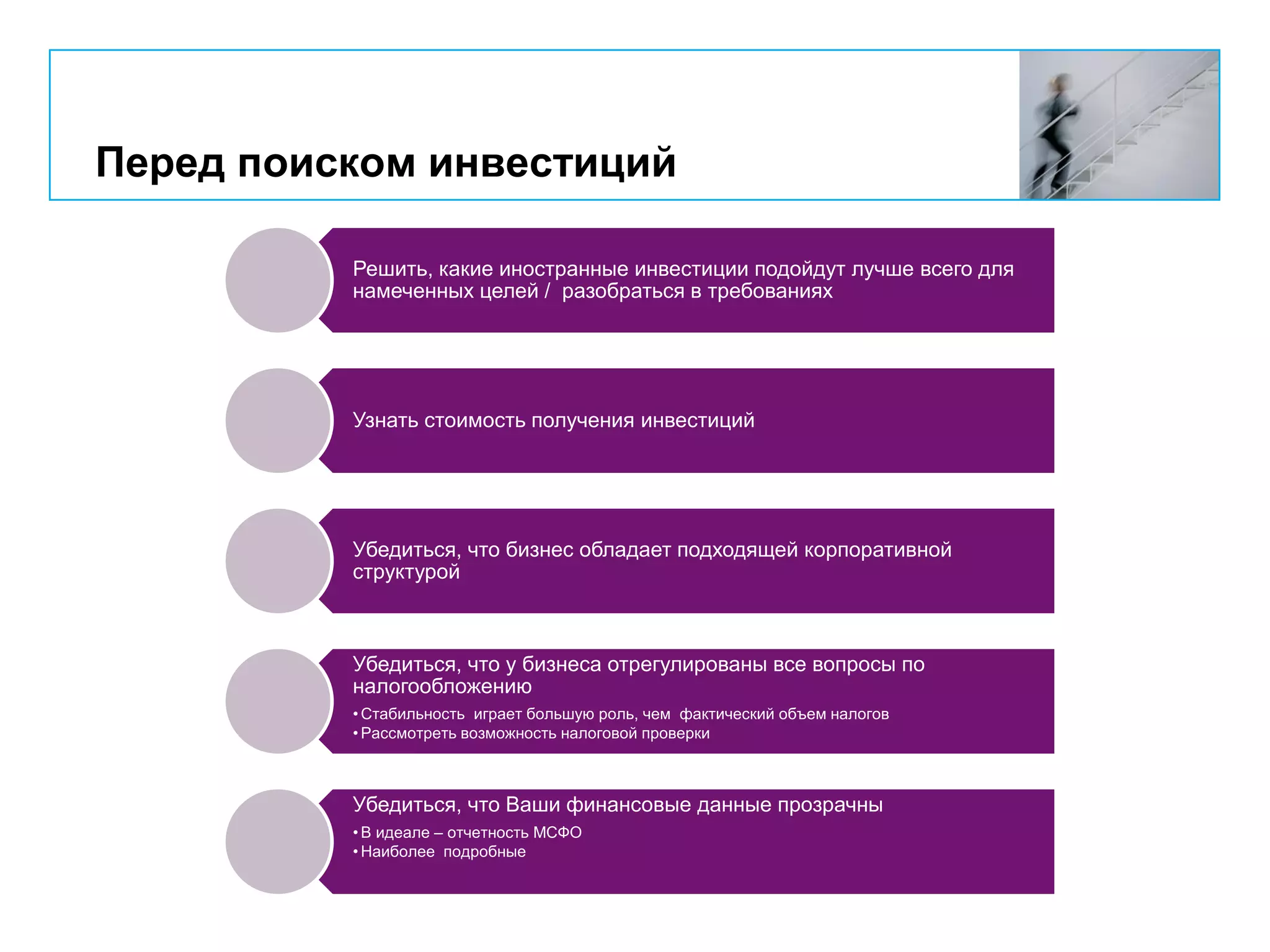 Перед поиском инвестиций
Решить, какие иностранные инвестиции подойдут лучше всего для
намеченных целей / разобраться в требованиях
Узнать стоимость получения инвестиций
Убедиться, что бизнес обладает подходящей корпоративной
структурой
Убедиться, что у бизнеса отрегулированы все вопросы по
налогообложению
• Стабильность играет большую роль, чем фактический объем налогов
• Рассмотреть возможность налоговой проверки
Убедиться, что Ваши финансовые данные прозрачны
• В идеале – отчетность МСФО
• Наиболее подробные
 