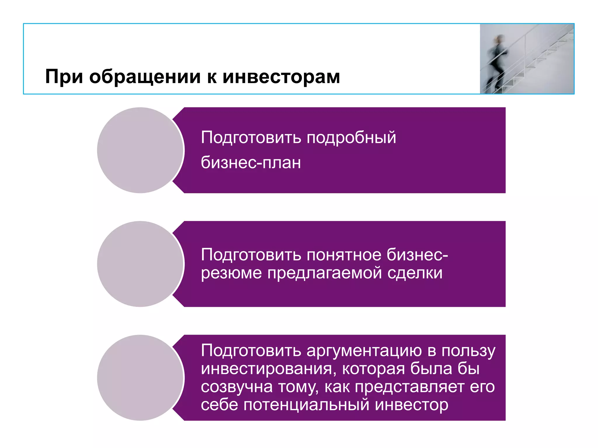 При обращении к инвесторам
Подготовить подробный
бизнес-план
Подготовить понятное бизнес-
резюме предлагаемой сделки
Подготовить аргументацию в пользу
инвестирования, которая была бы
созвучна тому, как представляет его
себе потенциальный инвестор
 