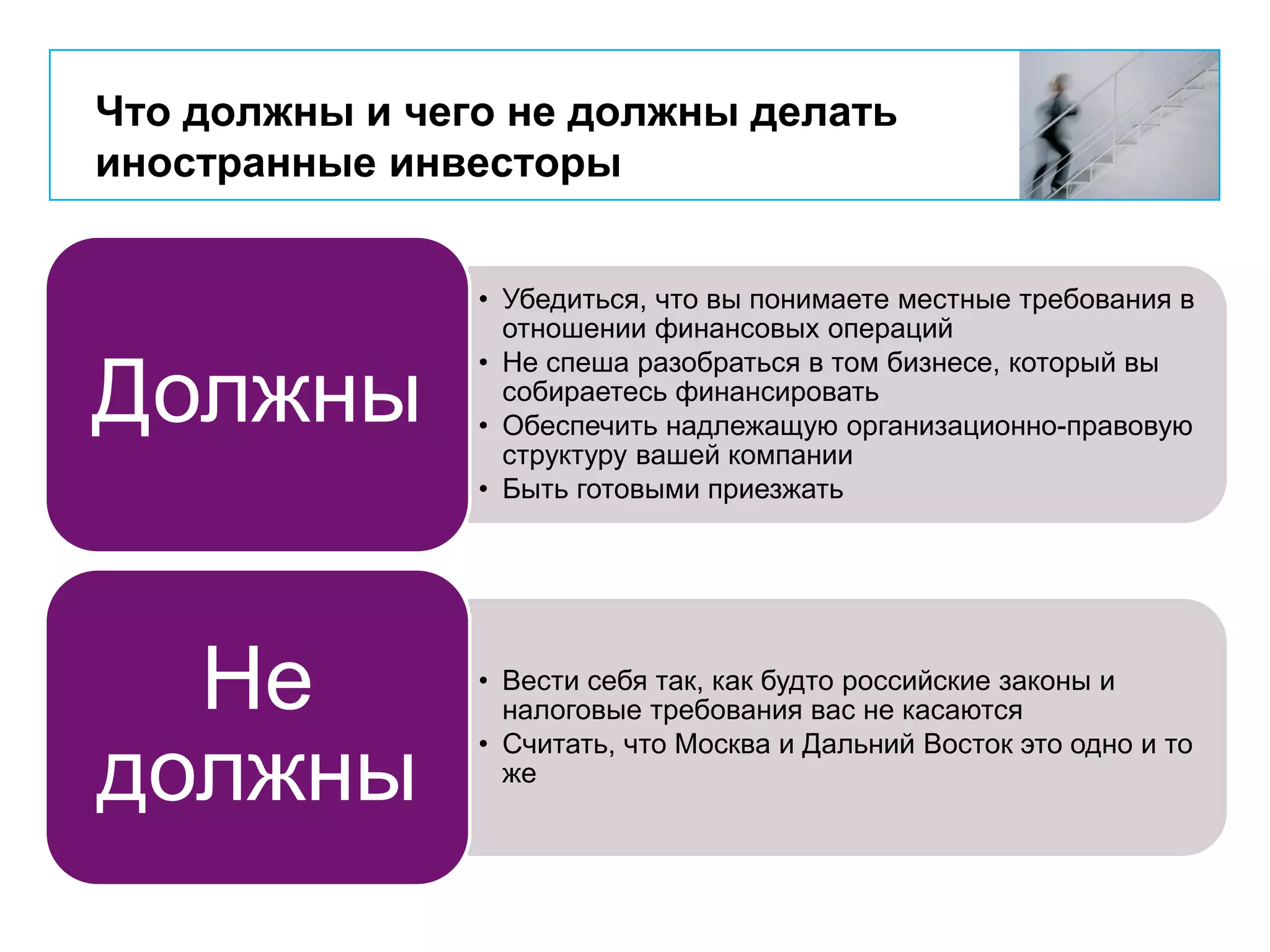 Что должны и чего не должны делать
иностранные инвесторы
• Убедиться, что вы понимаете местные требования в
отношении финансовых операций
• Не спеша разобраться в том бизнесе, который вы
собираетесь финансировать
• Обеспечить надлежащую организационно-правовую
структуру вашей компании
• Быть готовыми приезжать
Должны
• Вести себя так, как будто российские законы и
налоговые требования вас не касаются
• Считать, что Москва и Дальний Восток это одно и то
же
Не
должны
 