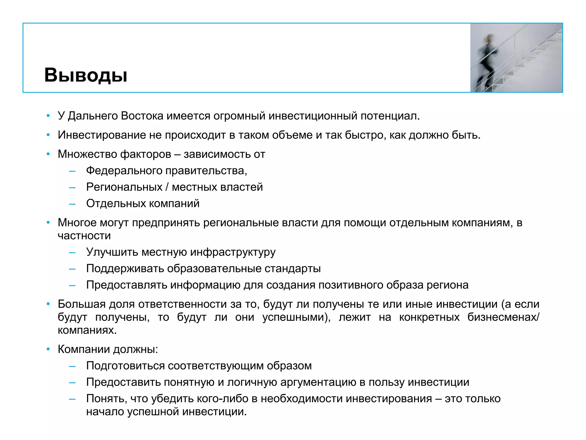 Выводы
• У Дальнего Востока имеется огромный инвестиционный потенциал.
• Инвестирование не происходит в таком объеме и так быстро, как должно быть.
• Множество факторов – зависимость от
– Федерального правительства,
– Региональных / местных властей
– Отдельных компаний
• Многое могут предпринять региональные власти для помощи отдельным компаниям, в
частности
– Улучшить местную инфраструктуру
– Поддерживать образовательные стандарты
– Предоставлять информацию для создания позитивного образа региона
• Большая доля ответственности за то, будут ли получены те или иные инвестиции (а если
будут получены, то будут ли они успешными), лежит на конкретных бизнесменах/
компаниях.
• Компании должны:
– Подготовиться соответствующим образом
– Предоставить понятную и логичную аргументацию в пользу инвестиции
– Понять, что убедить кого-либо в необходимости инвестирования – это только
начало успешной инвестиции.
 