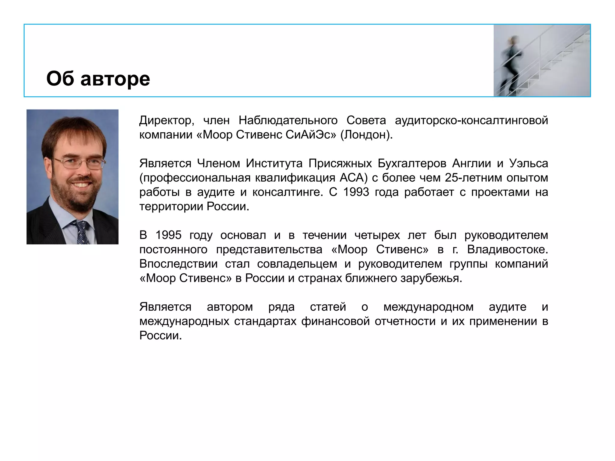 Об авторе
Директор, член Наблюдательного Совета аудиторско-консалтинговой
компании «Моор Стивенс СиАйЭс» (Лондон).
Является Членом Института Присяжных Бухгалтеров Англии и Уэльса
(профессиональная квалификация АСА) с более чем 25-летним опытом
работы в аудите и консалтинге. С 1993 года работает с проектами на
территории России.
В 1995 году основал и в течении четырех лет был руководителем
постоянного представительства «Моор Стивенс» в г. Владивостоке.
Впоследствии стал совладельцем и руководителем группы компаний
«Моор Стивенс» в России и странах ближнего зарубежья.
Является автором ряда статей о международном аудите и
международных стандартах финансовой отчетности и их применении в
России.
 