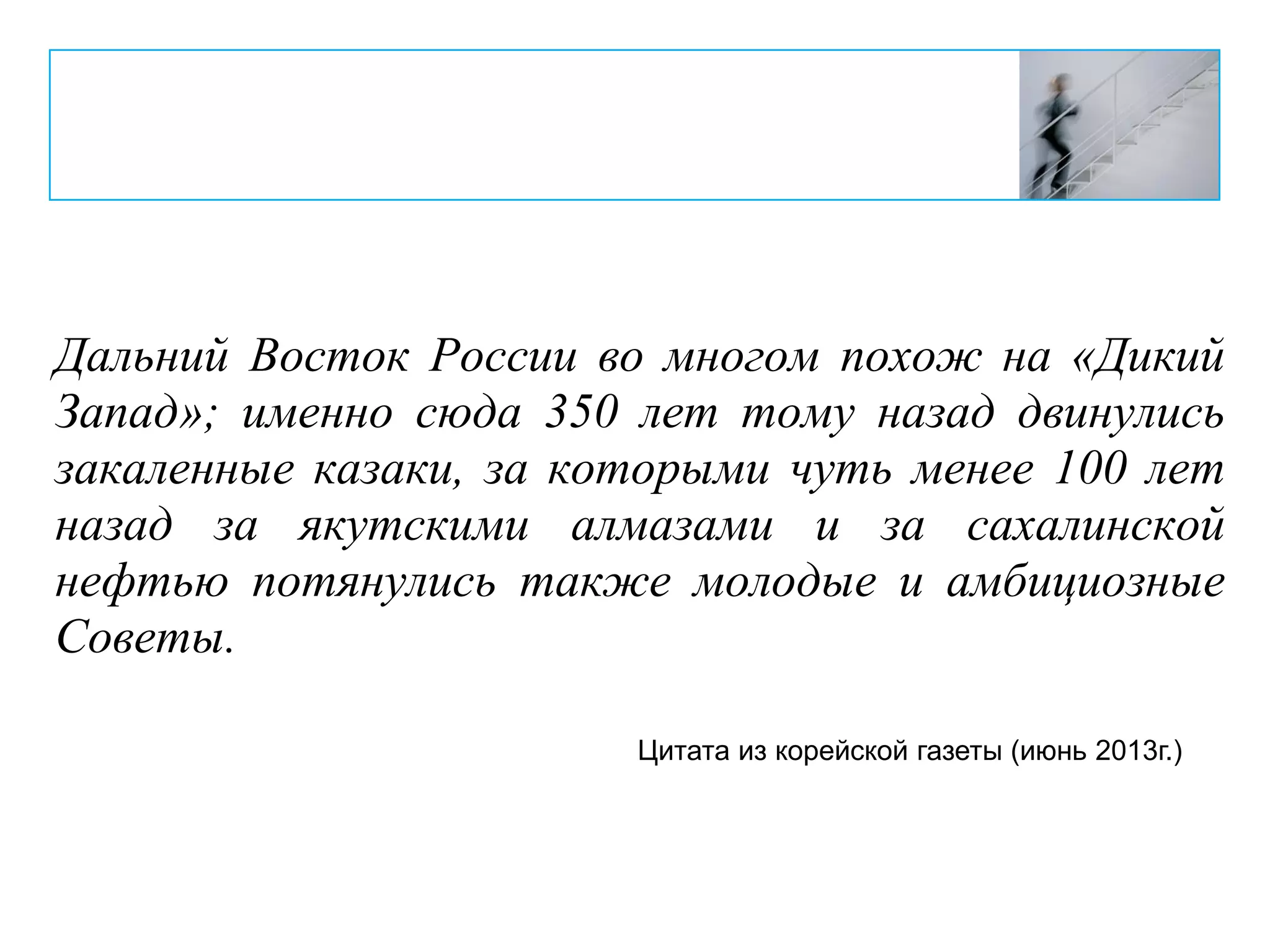Дальний Восток России во многом похож на «Дикий
Запад»; именно сюда 350 лет тому назад двинулись
закаленные казаки, за которыми чуть менее 100 лет
назад за якутскими алмазами и за сахалинской
нефтью потянулись также молодые и амбициозные
Советы.
Цитата из корейской газеты (июнь 2013г.)
 