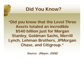 Did You Know?

“Did you know that the Level Three
    Assets totaled an incredible
    $540 billion just for Morgan
  Stanley, Goldman Sachs, Merrill
Lynch, Lehman Brothers, JPMorgan
      Chase, and Citigroup.”

         Source: (Moyer, 2008)
 