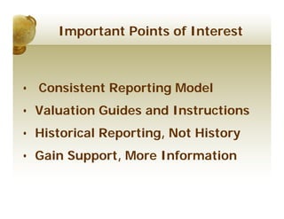 Important Points of Interest



• Consistent Reporting Model
• Valuation Guides and Instructions
• Historical Reporting, Not History
• Gain Support, More Information
 