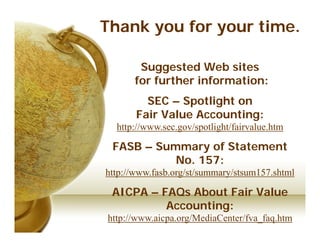Thank you for your time.

       Suggested Web sites
      for further information:
         SEC – Spotlight on
       Fair Value Accounting:
  http://www.sec.gov/spotlight/fairvalue.htm

 FASB – Summary of Statement
           No. 157:
http://www.fasb.org/st/summary/stsum157.shtml

 AICPA – FAQs About Fair Value
          Accounting:
http://www.aicpa.org/MediaCenter/fva_faq.htm
 
