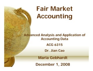Fair Market
       Accounting

Advanced Analysis and Application of
         Accounting Data
             ACG 6315
            Dr. Jian Cao

        Maria Gebhardt
      December 1, 2008
 