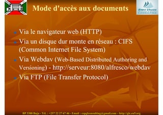 Mode d'accès aux documents

Via le navigateur web (HTTP)
Via un disque dur monte en réseau : CIFS
(Common Internet File System)
Via Webdav (Web-Based Distributed Authoring and
               Web-
Versioning) - http://serveur:8080/alfresco/webdav
Via FTP (File Transfer Protocol)




 BP 3388 Buja - Tél. : +257 22 27 67 46 - Email : cepglconsulting@gmail.com – http://glc.eu5.org
 
