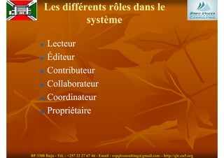 Les différents rôles dans le
                 système

         Lecteur
         Éditeur
         Contributeur
         Collaborateur
         Coordinateur
         Propriétaire



BP 3388 Buja - Tél. : +257 22 27 67 46 - Email : cepglconsulting@gmail.com – http://glc.eu5.org
 