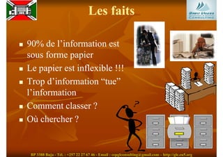 Les faits

90% de l’information est
sous forme papier
Le papier est inflexible !!!
Trop d’information “tue”
l’information
Comment classer ?
Où chercher ?


 BP 3388 Buja - Tél. : +257 22 27 67 46 - Email : cepglconsulting@gmail.com – http://glc.eu5.org
 