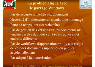 La problématique avec
                     le partage Windows
Pas de sécurité rattachée aux documents
Nécessité d'implémenter un standard de nommage
Perte de temps lors des recherches
Pas de gestion des versions => les documents ont
tendance à être dupliqués et à se retrouver à des
endroits différents
Pas de workflows d'approbation => il y a le risque
de voir des documents supprimés ou publiés
accidentellement
Pas adapté à la numérisation

 BP 3388 Buja - Tél. : +257 22 27 67 46 - Email : cepglconsulting@gmail.com – http://glc.eu5.org
 