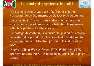 Le choix du système installé
Un système pour organiser et faciliter la création
collaborative de documents, ou de tout type de contenu
La capacité à effectuer le suivi du contenu durant tout
son cycle de vie, et conserver la liste des changements
effectués par tous les utilisateurs.
Le partage de contenu, la sécurité, la gestion de version,
la gestion du cycle de vie, les circuits de validation, la
collaboration, la notification par mail, les tableaux de
bord
Accès – Client Web Alfresco, FTP, WebDAV, CIFS
(partage réseau), NFS – Aucune installation sur le poste
client.

  BP 3388 Buja - Tél. : +257 22 27 67 46 - Email : cepglconsulting@gmail.com – http://glc.eu5.org
 