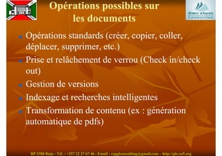 Opérations possibles sur
               les documents
Opérations standards (créer, copier, coller,
déplacer, supprimer, etc.)
Prise et relâchement de verrou (Check in/check
out)
Gestion de versions
Indexage et recherches intelligentes
Transformation de contenu (ex : génération
automatique de pdfs)


 BP 3388 Buja - Tél. : +257 22 27 67 46 - Email : cepglconsulting@gmail.com – http://glc.eu5.org
 