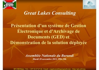 Great Lakes Consulting

Présentation d’un système de Gestion
   Électronique et d’Archivage de
        Documents (GED) et
Démonstration de la solution déployée

                Assemblée Nationale du Burundi
                          Mardi 20 novembre 2012, 09h-10h
                                                  09h-



 BP 3388 Buja - Tél. : +257 22 27 67 46 - Email : cepglconsulting@gmail.com – http://glc.eu5.org
 