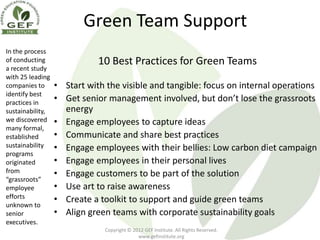Green Team Support
In the process
of conducting                10 Best Practices for Green Teams
a recent study
with 25 leading
companies to      • Start with the visible and tangible: focus on internal operations
identify best
practices in
                  • Get senior management involved, but don’t lose the grassroots
sustainability,     energy
we discovered     • Engage employees to capture ideas
many formal,
established       • Communicate and share best practices
sustainability    • Engage employees with their bellies: Low carbon diet campaign
programs
originated        • Engage employees in their personal lives
from              • Engage customers to be part of the solution
“grassroots”
employee          • Use art to raise awareness
efforts           • Create a toolkit to support and guide green teams
unknown to
senior            • Align green teams with corporate sustainability goals
executives.
                               Copyright © 2012 GEF Institute. All Rights Reserved.
                                             www.gefinstitute.org
 