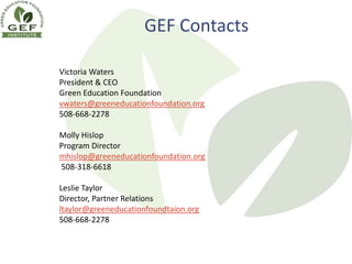 GEF Contacts

Victoria Waters
President & CEO
Green Education Foundation
vwaters@greeneducationfoundation.org
508-668-2278

Molly Hislop
Program Director
mhislop@greeneducationfoundation.org
508-318-6618

Leslie Taylor
Director, Partner Relations
ltaylor@greeneducationfoundtaion.org
508-668-2278
 