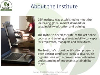 About the Institute

       GEF Institute was established to meet the
       increasing global market demand for
       sustainability education and training.

       The Institute develops state-of-the art online
       courses and training in sustainability concepts
       for employees, managers and executives.

       The Institute’s robust certification programs
       offer distinct certificate levels to distinguish
       organizations with a proven, comprehensive
       understanding of important sustainability
       topics.

Copyright © 2012 GEF Institute. All Rights Reserved.
              www.gefinstitute.org
 