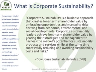 What is Corporate Sustainability?
“Companies are included

on the basis of displaying
                             "Corporate Sustainability is a business approach
high levels of competence    that creates long-term shareholder value by
around sustainability in     embracing opportunities and managing risks
variety of areas including   deriving from economic, environmental and
managing human               social developments. Corporate sustainability
resources to maintain        leaders achieve long-term shareholder value by
workforce capabilities and   gearing their strategies and management to
employee satisfaction        harness the market's potential for sustainability
through best-in-class        products and services while at the same time
organizational learning      successfully reducing and avoiding sustainability
and knowledge                costs and risks.“
management practices…”

Dow Jones Sustainability            - Dow Jones Sustainability Index (DJSI)
Indexes Corporate

Sustainability Assessment

Criteria                         Copyright © 2012 GEF Institute. All Rights Reserved.
                                               www.gefinstitute.org
 
