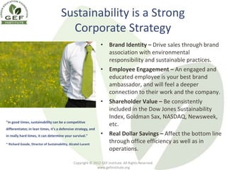 Sustainability is a Strong
                                        Corporate Strategy
                                                                • Brand Identity – Drive sales through brand
                                                                  association with environmental
                                                                  responsibility and sustainable practices.
                                                                • Employee Engagement – An engaged and
                                                                  educated employee is your best brand
                                                                  ambassador, and will feel a deeper
                                                                  connection to their work and the company.
                                                                • Shareholder Value – Be consistently
                                                                  included in the Dow Jones Sustainability
                                                                  Index, Goldman Sax, NASDAQ, Newsweek,
"In good times, sustainability can be a competitive
                                                                  etc.
differentiator, in lean times, it's a defensive strategy, and
in really hard times, it can determine your survival."          • Real Dollar Savings – Affect the bottom line
~ Richard Goode, Director of Sustainability, Alcatel-Lucent
                                                                  through office efficiency as well as in
                                                                  operations.

                                               Copyright © 2012 GEF Institute. All Rights Reserved.
                                                             www.gefinstitute.org
 