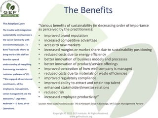 The Benefits
The Adoption Curve
                                  “Various benefits of sustainability (in decreasing order of importance
The trouble with integration      as perceived by the practitioners):
sustainability into business is   •    improved brand reputation
the lack of familiarity with      •    increased competitive advantage
environmental issues. TD          •    access to new markets
Bank “has made efforts to         •    increased margins or market share due to sustainability positioning
bring more of the staff on        •    reduced costs due to energy efficiency
board to spread                   •    better innovation of business models and processes
understanding of everything       •    better innovation of product/service offerings
from energy markets to            •    improved perception of how well company is managed
customer preferences” (3).        •    reduced costs due to materials or waste efficiencies
“’We engaged all our internal     •    improved regulatory compliance
constituents, all the             •    improved ability to attract and retain top talent
employees, management,            •    enhanced stakeholder/investor relations
senior management and the         •    reduced risk
executives,” says Mike
                                  •    increased employee productivity.”
Pedersen – TD Bank, VP of         Source: New Sustainability Study: The Embracers Seize Advantage, MIT Sloan Management Review
Operations.

                                              Copyright © 2012 GEF Institute. All Rights Reserved.
                                                            www.gefinstitute.org
 
