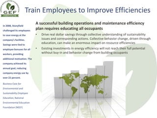 Train Employees to Improve Efficiencies
In 2008, Stonyfield
                             A successful building operations and maintenance efficiency
challenged its employees
                             plan requires educating all occupants
to save energy at the        •   Drive real dollar savings through collective understanding of sustainability
company’s facilities.            issues and corresponding actions. Collective behavior change, driven through
Savings were tied to
                                 education, can make an enormous impact on resource efficiencies
employee bonuses for all     •   Existing investments in energy efficiency will not reach their full potential
workers, providing               without buy-in and behavior change from building occupants
additional motivation. The
company achieved its
annual goal, reducing
company energy use by
over 22 percent.

Business Case for
Environmental and
Sustainability Employee
Education, National
Environmental Education
Foundation (NEEF)

                                    Copyright © 2012 GEF Institute. All Rights Reserved.
                                                  www.gefinstitute.org
 