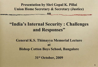Presentation by ShriGopal K. PillaiUnion Home Secretary & Secretary (Justice) on“India’s Internal Security : Challenges and Responses”General K.S. Thimayya Memorial Lectureat Bishop Cotton Boys School, Bangalore 31st October, 2009 1 