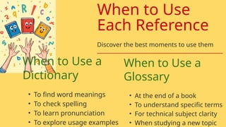 When to Use a
Dictionary
• To find word meanings
• To check spelling
• To learn pronunciation
• To explore usage examples
When to Use a
Glossary
• At the end of a book
• To understand specific terms
• For technical subject clarity
• When studying a new topic
When to Use
Each Reference
Discover the best moments to use them
 