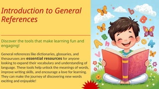 Introduction to General
References
Discover the tools that make learning fun and
engaging!
General references like dictionaries, glossaries, and
thesauruses are essential resources for anyone
looking to expand their vocabulary and understanding of
language. These tools help unlock the meanings of words,
improve writing skills, and encourage a love for learning.
They can make the journey of discovering new words
exciting and enjoyable!
 
