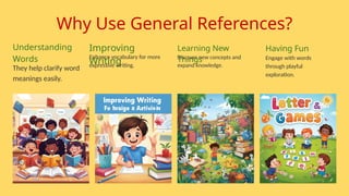 Why Use General References?
Understanding
Words
They help clarify word
meanings easily.
Learning New
Things
Discover new concepts and
expand knowledge.
Improving
Writing
Enhance vocabulary for more
expressive writing.
Having Fun
Engage with words
through playful
exploration.
 