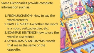 Some Dictionaries provide complete
information such as:
1.PRONUNCIATION- How to say the
word correctly
2.PART OF SPEECH-whether the word
is a noun, verb,adjective, etc.
3.EXAMPLE SENTENCE-how to use the
word in a sentence
4.SYNONYMS & ANTONYMS- words
that mean the same or the
opposite.
 