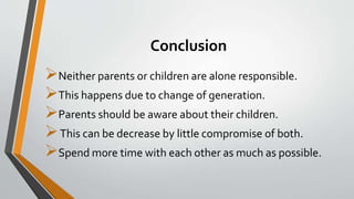 Conclusion
Neither parents or children are alone responsible.
This happens due to change of generation.
Parents should be aware about their children.
This can be decrease by little compromise of both.
Spend more time with each other as much as possible.
 