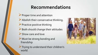 Recommendations
Proper time and attention
Abolish their conservative thinking.
Practice positive thinking
Both should change their attitudes
Show care and love
Must be strong bonding and
friendship
Trying to understand their children's
world.
 
