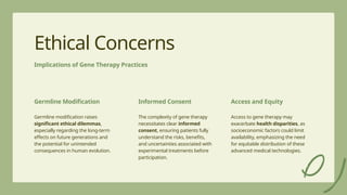 16
Ethical Concerns
Implications of Gene Therapy Practices
Germline Modification
Germline modification raises
significant ethical dilemmas,
especially regarding the long-term
effects on future generations and
the potential for unintended
consequences in human evolution.
Informed Consent
The complexity of gene therapy
necessitates clear informed
consent, ensuring patients fully
understand the risks, benefits,
and uncertainties associated with
experimental treatments before
participation.
Access and Equity
Access to gene therapy may
exacerbate health disparities, as
socioeconomic factors could limit
availability, emphasizing the need
for equitable distribution of these
advanced medical technologies.
 